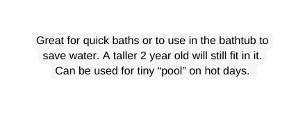 Great for quick baths or to use in the bathtub to save water A taller 2 year old will still fit in it Can be used for tiny pool on hot days