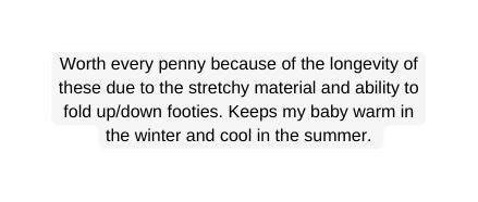 Worth every penny because of the longevity of these due to the stretchy material and ability to fold up down footies Keeps my baby warm in the winter and cool in the summer